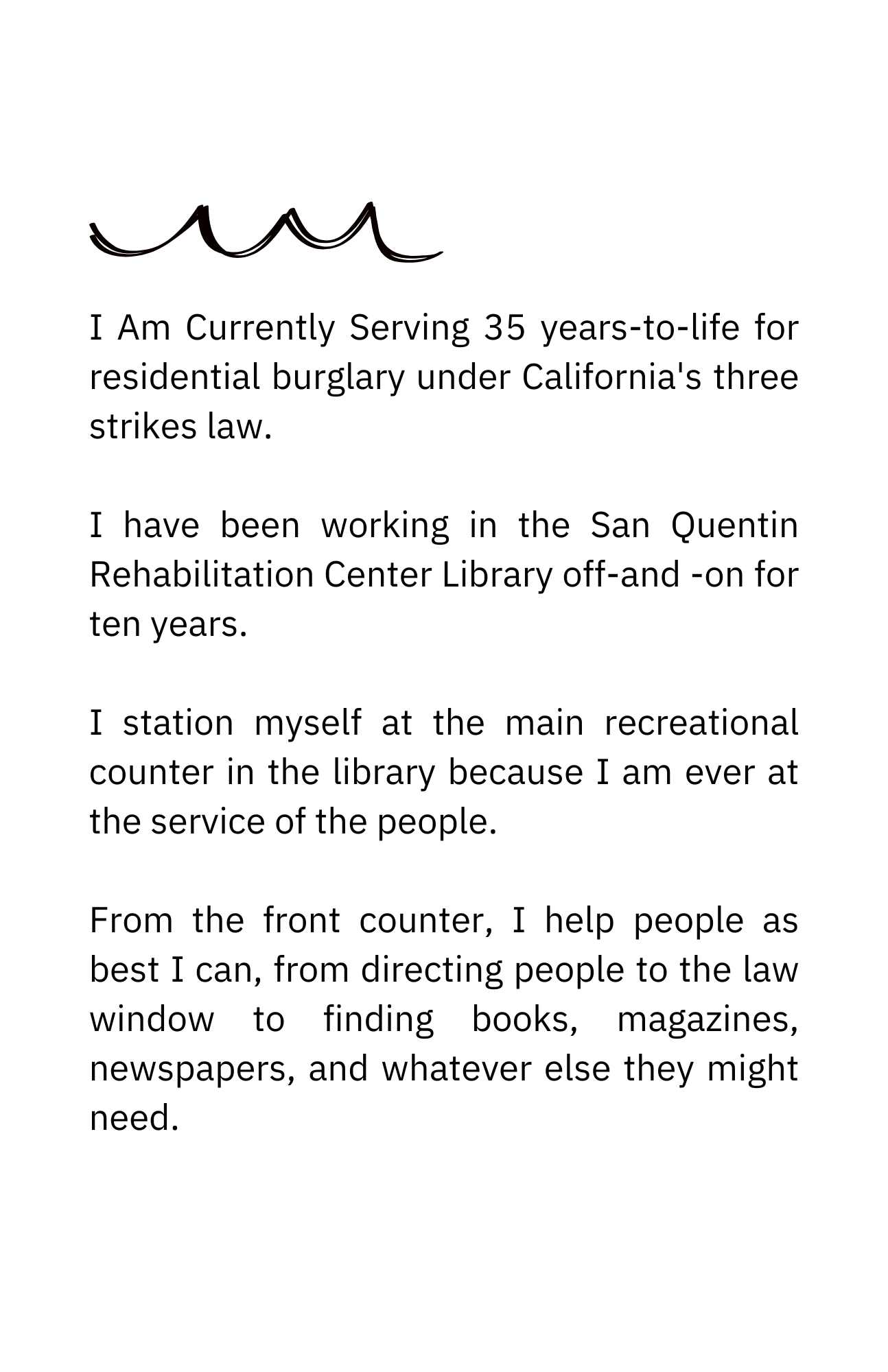I Am Currently Serving 35 years-to-life for residential burglary under California&#039;s three strikes law. I have been working in the San Quentin Rehabilitation Center Library off and on for ten years. I station myself at the main recreational counter in the library because I am always at the service of the people. From the front counter, I help people as best I can, from directing people to the law window to finding books, magazines, newspapers, and whatever else they might need.