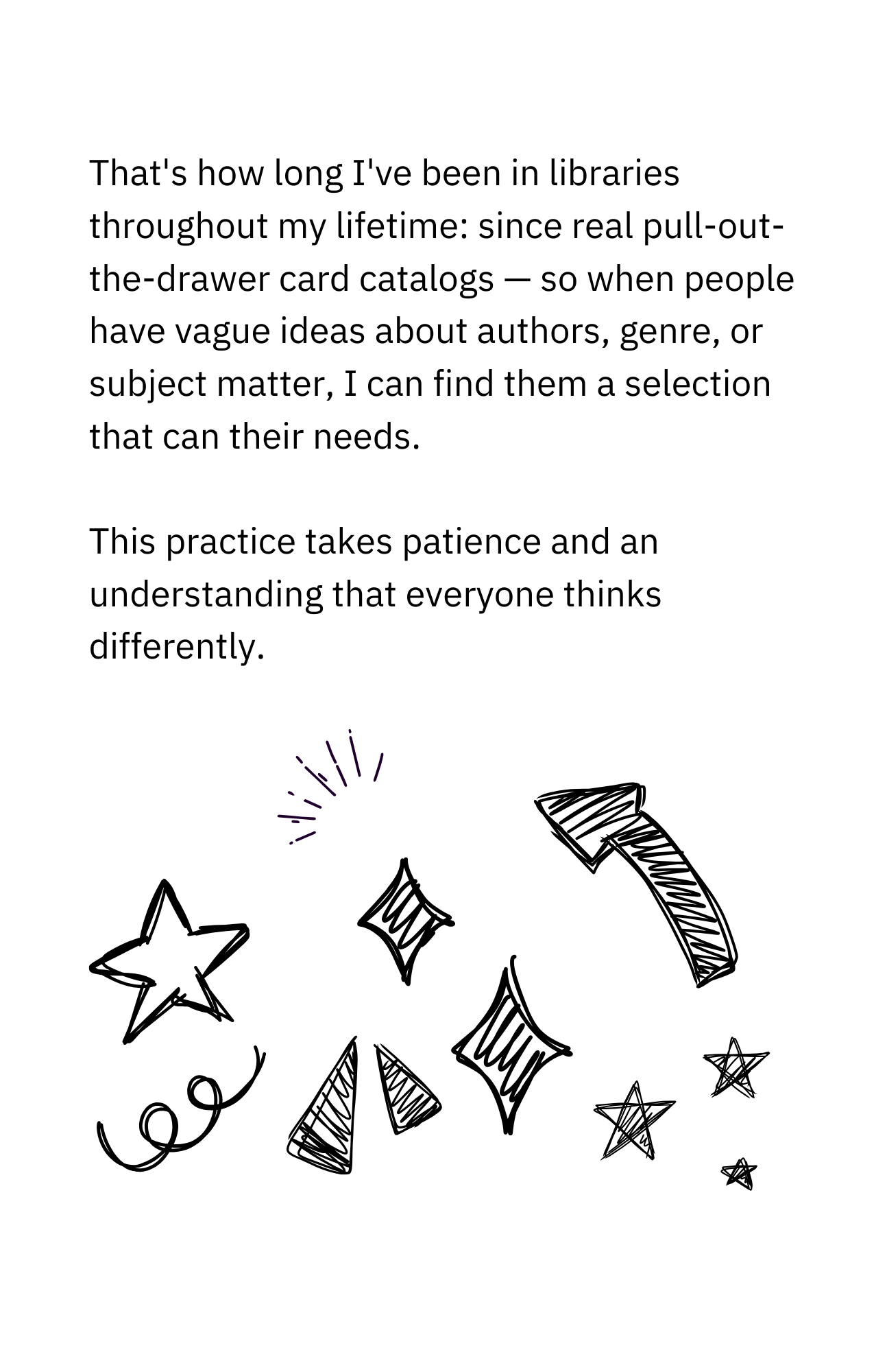 That's how long I've been in libraries throughout my lifetime: since real pull-out- the-drawer card catalogs. So, when people have vague ideas about authors, genres, or subject matter, I can find a selection that meets their needs. This practice takes patience and an understanding that everyone thinks differently.