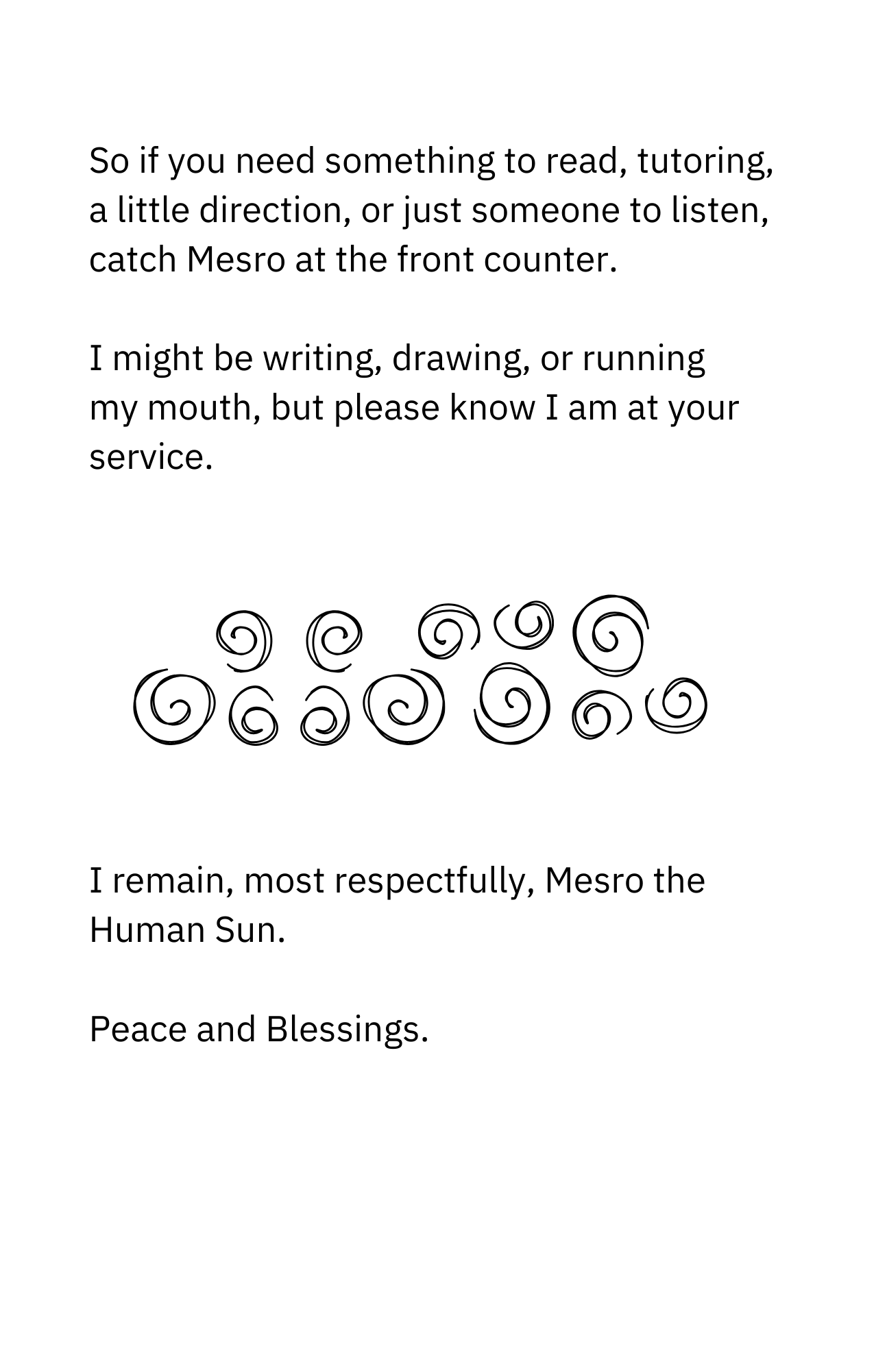So if you need something to read, tutoring, a little direction, or just someone to listen, catch Mesro at the front counter.    I might be writing, drawing, or running my mouth, but please know I am at your service.  I remain, most respectfully, Mesro the Human Sun.    Peace and Blessings.