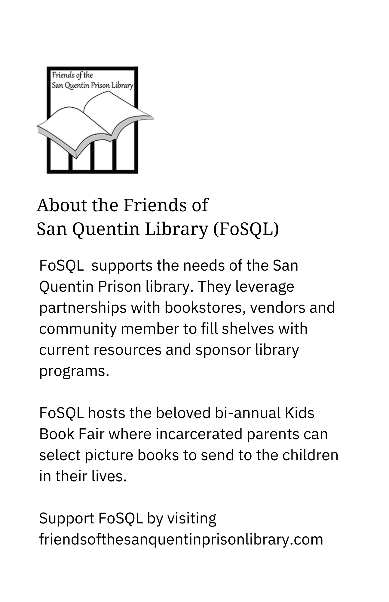 About the Friends of San Quentin Library (FoSQL) FoSQL supports the needs of the San Quentin Prison library. They leverage partnerships with bookstores, vendors, and community members to sponsor library programs and fill shelves with current resources. FoSQL hosts the beloved bi-annual Kids Book Fair, where incarcerated parents can select picture books to send to the children in their lives. Support FoSQL by visiting friendsofthesanquentinprisonlibrary.com