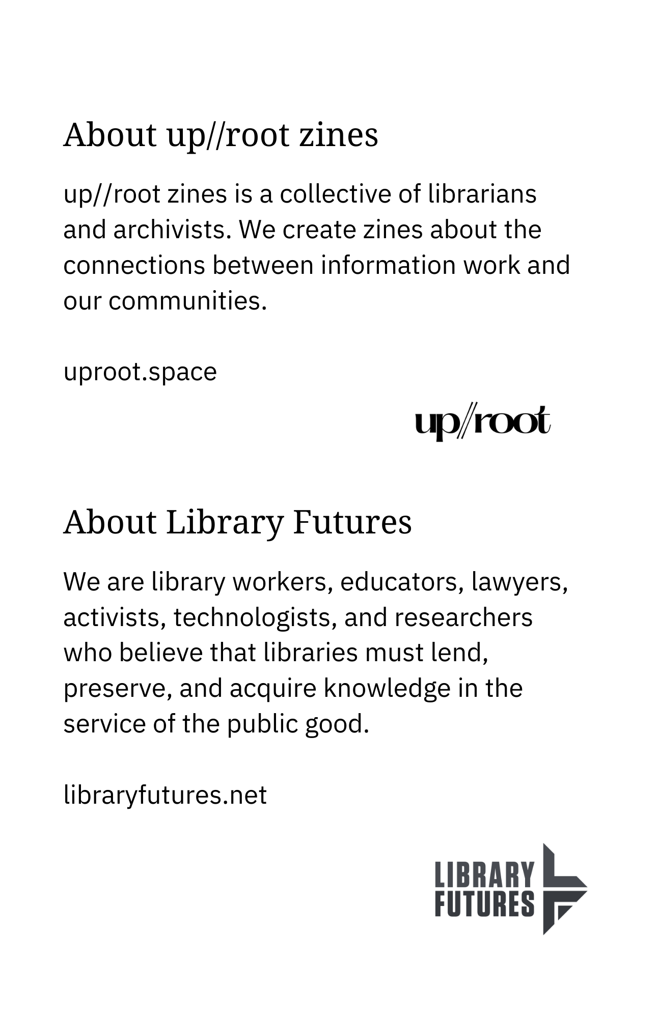 About up//root zines up//root zines is a collective of librarians and archivists. We create zines about information work and our communities. uproot.space About Library Futures We are library workers, educators, lawyers, activists, technologists, and researchers who believe that libraries must lend, preserve, and acquire knowledge in the service of the public good. libraryfutures.net