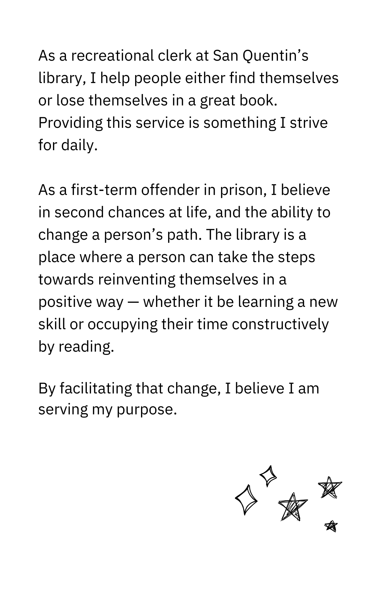 As a recreational clerk at San Quentin’s library, I help people find themselves or lose themselves in a great book. Providing this service is something I strive for daily. As a first-term offender in prison, I believe in second chances at life and the ability to change a person’s path. The library is a place where a person can take the steps towards reinventing themselves in a positive way — whether it be learning a new skill or occupying their time constructively by reading. By facilitating that change, I believe I am serving my purpose.