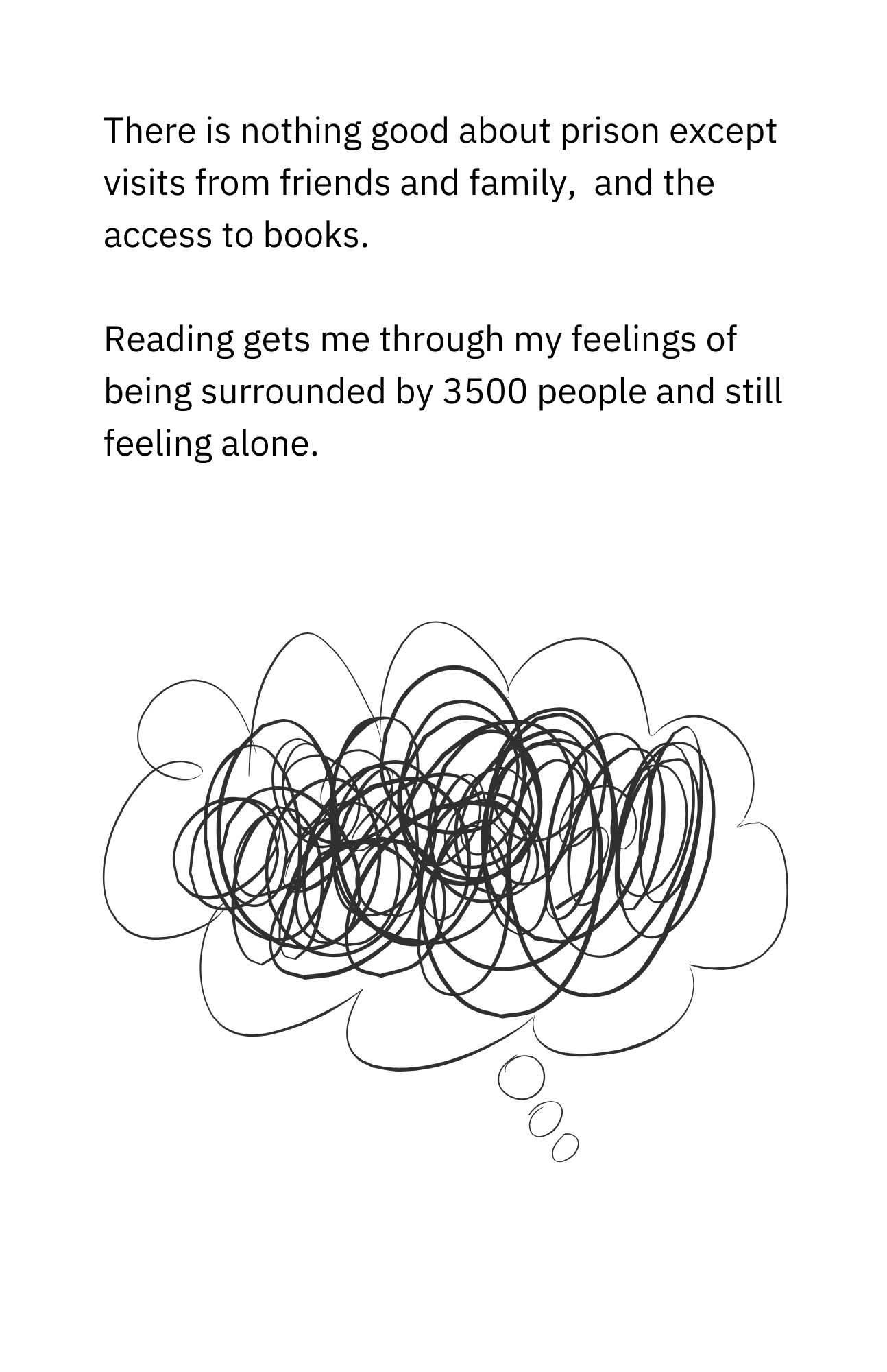 There is nothing good about prison except visits from friends and family and access to books. Reading gets me through my feelings of being surrounded by 3500 people and still feeling alone.