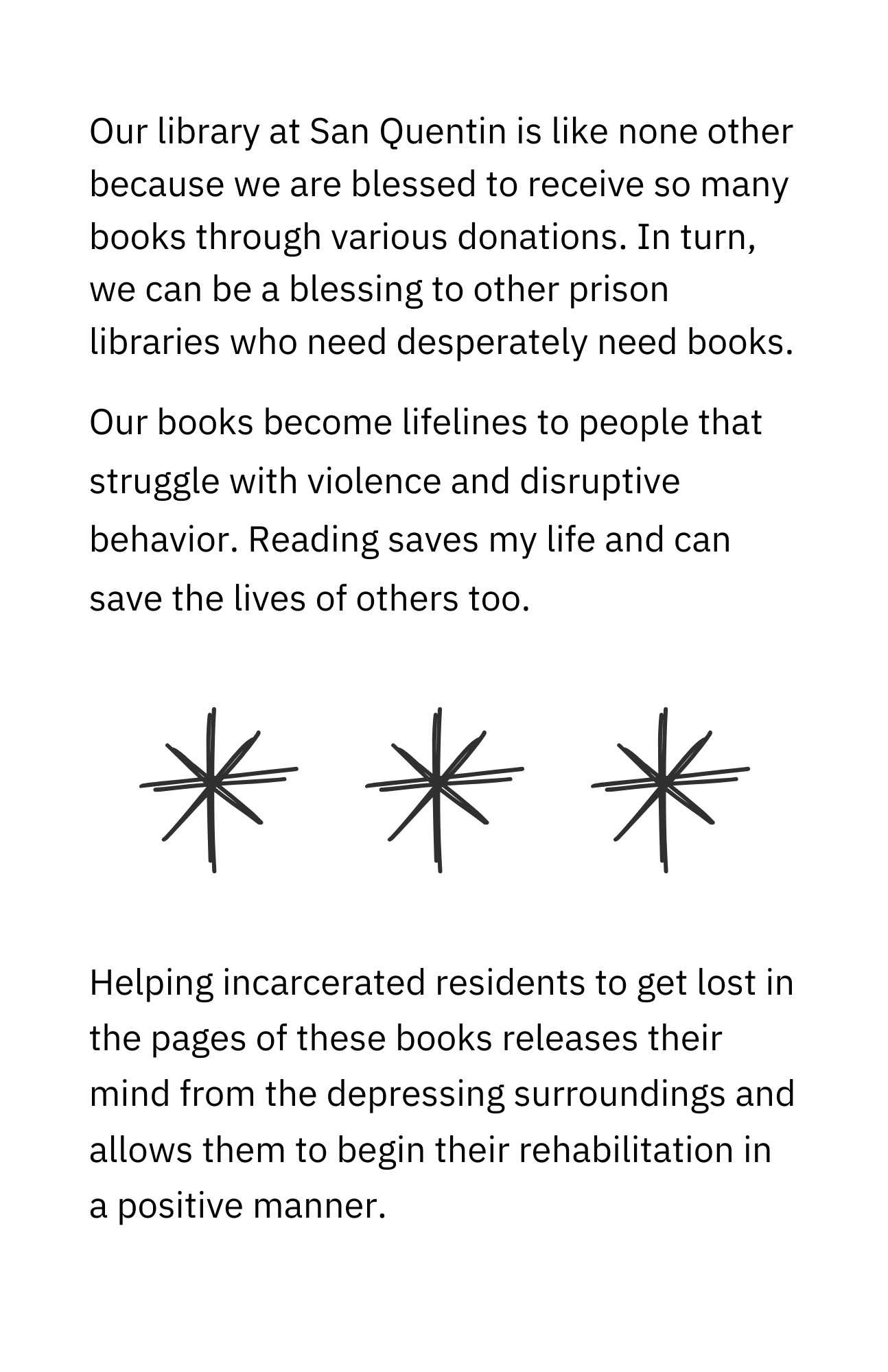 Our library at San Quentin is like none other because we are blessed to receive so many books through various donations. In turn, we can be a blessing to other prison libraries that desperately need books. Our books become lifelines to people who struggle with violence and disruptive behavior. Reading saves my life and can save the lives of others, too. Helping incarcerated residents get lost in the pages of these books releases their minds from the depressing surroundings. Reading allows them to begin their rehabilitation in a positive manner.